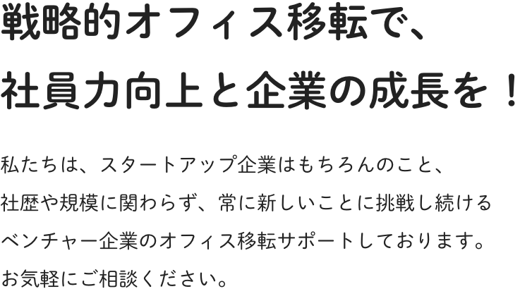 戦略的オフィス移転で、社員力向上と企業の成長を！私たちは、スタートアップ企業はもちろんのこと、社歴や規模に関わらず、常に新しいことに挑戦し続けるベンチャー企業のオフィス移転サポートしております。お気軽にご相談ください。